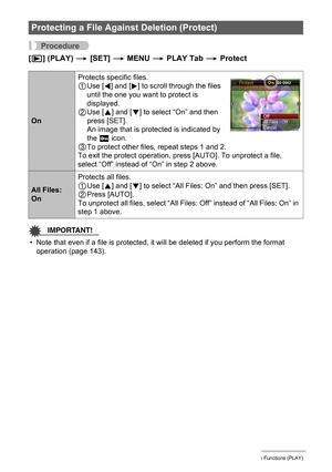 Page 9696Other Playback Functions (PLAY)
Procedure
[p] (PLAY) * [SET] * MENU * PLAY Tab * Protect
IMPORTANT!
• Note that even if a file is protected, it will be deleted if you perform the format 
operation (page 143).
Protecting a File Against Deletion (Protect)
OnProtects specific files.
1Use [4] and [6] to scroll through the files 
until the one you want to protect is 
displayed.
2Use [8] and [2] to select “On” and then 
press [SET].
An image that is protected is indicated by 
the › icon.
3To protect other...