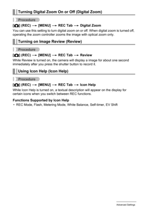 Page 6565Advanced Settings
Procedure
[r] (REC) * [MENU] * REC Tab * Digital Zoom
You can use this setting to turn digital zoom on or off. When digital zoom is turned off, 
operating the zoom controller zooms the image with optical zoom only.
Procedure
[r] (REC) * [MENU] * REC Tab * Review
While Review is turned on, the camera will display a image for about one second 
immediately after you press the shutter button to record it.
Procedure
[r] (REC) * [MENU] * REC Tab * Icon Help
While Icon Help is turned on, a...