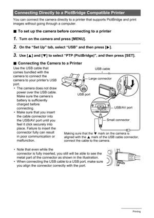 Page 8282Printing
You can connect the camera directly to a printer that supports PictBridge and print 
images without going through a computer.
.To set up the camera before connecting to a printer
1.Turn on the camera and press [MENU].
2.On the “Set Up” tab, select “USB” and then press [6].
3.Use [8] and [2] to select “PTP (PictBridge)”, and then press [SET].
.Connecting the Camera to a Printer
Use the USB cable that 
comes bundled with the 
camera to connect the 
camera to your printer’s USB 
port.
• The...