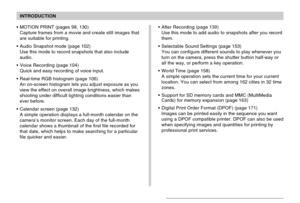 Page 11INTRODUCTION
11
MOTION PRINT (pages 98, 130)
Capture frames from a movie and create still images that
are suitable for printing.
Audio Snapshot mode (page 102)
Use this mode to record snapshots that also include
audio.
Voice Recording (page 104)
Quick and easy recording of voice input.
Real-time RGB histogram (page 106)
An on-screen histogram lets you adjust exposure as you
view the effect on overall image brightness, which makes
shooting under difficult lighting conditions easier than
ever before....