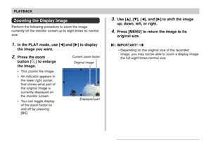 Page 122122
PLAYBACK
Zooming the Display Image
Perform the following procedure to zoom the image
currently on the monitor screen up to eight times its normal
size.
1.In the PLAY mode, use [] and [] to display
the image you want.
2.Press the zoom
button (
) to enlarge
the image.
• This zooms the image.
• An indicator appears in
the lower right corner,
that shows what part of
the original image is
currently displayed on
the monitor screen.
• You can toggle display
of the zoom factor on
and off by pressing
[BS]....
