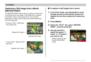 Page 130130
PLAYBACK
Capturing a Still Image from a Movie
(MOTION PRINT)
The MOTION PRINT feature lets you capture a frame from
an existing movie and create a still image that is suitable
for printing. There are two layouts you can use when
capturing an image, and the layout you select determines
the final image size.
• 9 frames (1600 ×
 1200-pixel
final image size)
• 1 frame (640 ×
 480-pixel final
data size)
Selected main image Background images
Selected main image
To capture a still image from a movie
1.In...