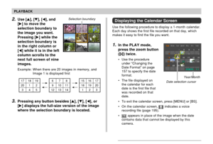 Page 132132
PLAYBACK
2.Use [], [], [], and
[] to move the
selection boundary to
the image you want.
Pressing [] while the
selection boundary is
in the right column or
[] while it is in the left
column scrolls to the
next full screen of nine
images.
Example: When there are 20 images in memory, and
Image 1 is displayed first
Selection boundary
23 17 18 19
20 1 2 
345678
91011
12 13 1415 16 17
18 19 20
1
3.Pressing any button besides [], [], [], or
[] displays the full-size version of the image
where the...