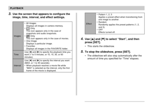 Page 134134
PLAYBACK
3.Use the screen that appears to configure the
image, time, interval, and effect settings.
Images
Time
Interval• All Images
Displays all images in camera memory.
•
 OnIy
This icon appears only in the case of
snapshots and audio snapshots.
•
 OnIy
This icon appears only in the case of movies.
• One Image
Displays a particular image.
• Favorites
Displays all images in the FAVORITE folder.
Use [] and [] to specify the playback time you
want (1 to 5 minutes, or 10, 15, 30, or 60
minutes).
Use...