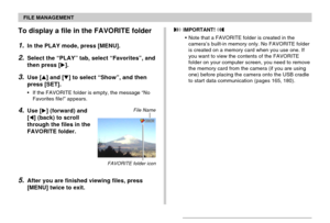Page 151FILE MANAGEMENT
151
To display a file in the FAVORITE folder
1.In the PLAY mode, press [MENU].
2.Select the “PLAY” tab, select “Favorites”, and
then press [].
3.Use [] and [] to select “Show”, and then
press [SET].
•If the FAVORITE folder is empty, the message “No
Favorites file!” appears.
4.Use [] (forward) and
[] (back) to scroll
through the files in the
FAVORITE folder.
5.After you are finished viewing files, press
[MENU] twice to exit.
File Name
 IMPORTANT! 
•Note that a FAVORITE folder is...