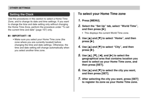 Page 156OTHER SETTINGS
156
Setting the Clock
Use the procedures in this section to select a Home Time
Zone, and to change its date and time settings. If you want
to change the time and date setting only without changing
the Home Time Zone, perform the procedure under “To set
the current time and date” (page 157) only.
 IMPORTANT! 
•Make sure you select your Home Time zone (the
zone where you are currently located) before
changing the time and date settings. Otherwise, the
time and date setting will change...