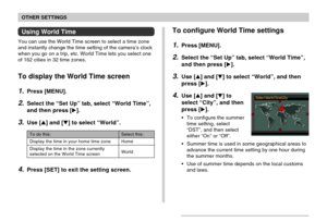 Page 158OTHER SETTINGS
158
Using World Time
You can use the World Time screen to select a time zone
and instantly change the time setting of the camera’s clock
when you go on a trip, etc. World Time lets you select one
of 162 cities in 32 time zones.
To display the World Time screen
1.Press [MENU].
2.Select the “Set Up” tab, select “World Time”,
and then press [].
3.Use [] and [] to select “World”.
Select this:
Home
World
To do this:
Display the time in your home time zone
Display the time in the zone...