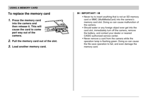 Page 165USING A MEMORY CARD
165
To replace the memory card
1.Press the memory card
into the camera and
then release it. This will
cause the card to come
part way out of the
camera.
2.Pull the memory card out of the slot.
3.Load another memory card.
 IMPORTANT! 
•Never try to insert anything that is not an SD memory
card or MMC (MultiMediaCard) into the camera’s
memory card slot. Doing so can cause malfunction of
the camera.
•Should water or any foreign object ever get into the
card slot, immediately turn off the...