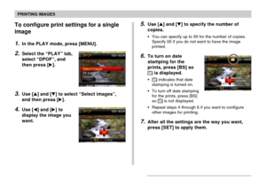 Page 172PRINTING IMAGES
172
To configure print settings for a single
image
1.In the PLAY mode, press [MENU].
2.Select the “PLAY” tab,
select “DPOF”, and
then press [].
3.Use [] and [] to select “Select images”,
and then press [].
4.Use [] and [] to
display the image you
want.
5.Use [] and [] to specify the number of
copies.
•You can specify up to 99 for the number of copies.
Specify 00 if you do not want to have the image
printed.
6.To turn on date
stamping for the
prints, press [BS] so
12121 is...