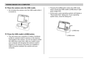 Page 185VIEWING IMAGES ON A COMPUTER
185
12.Place the camera onto the USB cradle.
•Do not place the camera onto the USB cradle while it
is turned on.•Pressing the [USB] button enters the USB mode,
which causes the USB cradle’s [USB] lamp to light
green (page 222).
•At this point, some operating systems will display a
“Removable Disk” dialog box. If your operating
system does, close the dialog box.
13.Press the USB cradle’s [USB] button.
•This will cause your computer to create a hardware
profile for camera’s...