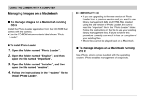 Page 215USING THE CAMERA WITH A COMPUTER
215
Managing Images on a Macintosh
To manage images on a Macintosh running
OS 9
Install the Photo Loader application from the CD-ROM that
comes with the camera.
•Use the CD-ROM whose contents label shows “Photo
Loader”.
To install Photo Loader
1.Open the folder named “Photo Loader”.
2.Open the folder named “English”, and then
open the file named “Important”.
3.Open the folder named “Installer”, and then
open the file named “readme”.
4.Follow the instructions in the...