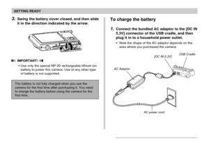 Page 33GETTING READY
33
To charge the battery
1.Connect the bundled AC adaptor to the [DC IN
5.3V] connector of the USB cradle, and then
plug it in to a household power outlet.
Note the shape of the AC adaptor depends on the
area where you purchased the camera.
AC Adaptor
[DC IN 5.3V]USB Cradle
AC power cord
3.Swing the battery cover closed, and then slide
it in the direction indicated by the arrow.
 IMPORTANT! 
Use only the special NP-20 rechargeable lithium ion
battery to power this camera. Use of any other...