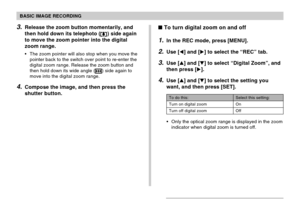 Page 60BASIC IMAGE RECORDING
60
3.Release the zoom button momentarily, and
then hold down its telephoto (
) side again
to move the zoom pointer into the digital
zoom range.
The zoom pointer will also stop when you move the
pointer back to the switch over point to re-enter the
digital zoom range. Release the zoom button and
then hold down its wide angle (
) side again to
move into the digital zoom range.
4.Compose the image, and then press the
shutter button.
Select this setting:
On
Off
To do this:
Turn on...