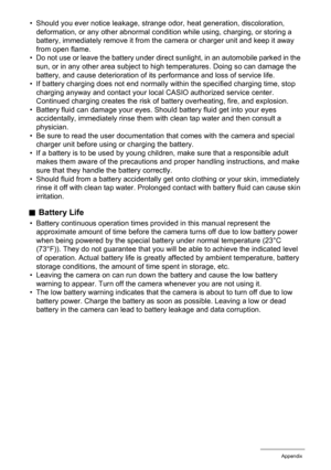 Page 123123Appendix
• Should you ever notice leakage, strange odor, heat generation, discoloration, 
deformation, or any other abnormal condition while using, charging, or storing a 
battery, immediately remove it from the camera or charger unit and keep it away 
from open flame.
• Do not use or leave the battery under direct sunlight, in an automobile parked in the 
sun, or in any other area subject to high temperatures. Doing so can damage the 
battery, and cause deterioration of its performance and loss of...