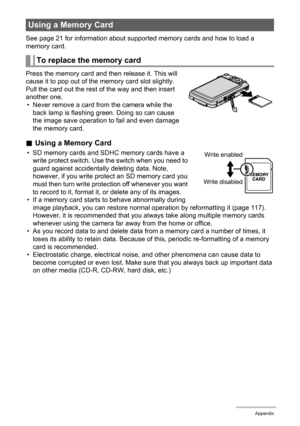 Page 130130Appendix
See page 21 for information about supported memory cards and how to load a 
memory card.
Press the memory card and then release it. This will 
cause it to pop out of the memory card slot slightly. 
Pull the card out the rest of the way and then insert 
another one.
• Never remove a card from the camera while the 
back lamp is flashing green. Doing so can cause 
the image save operation to fail and even damage 
the memory card.
.Using a Memory Card
• SD memory cards and SDHC memory cards have...