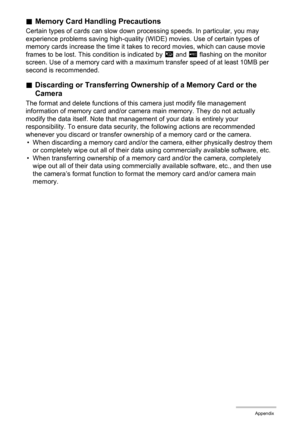 Page 131131Appendix
.Memory Card Handling Precautions
Certain types of cards can slow down processing speeds. In particular, you may 
experience problems saving high-quality (WIDE) movies. Use of certain types of 
memory cards increase the time it takes to record movies, which can cause movie 
frames to be lost. This condition is indicated by »
 and Y
 flashing on the monitor 
screen. Use of a memory card with a maximum transfer speed of at least 10MB per 
second is recommended.
.Discarding or Transferring...