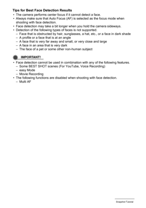 Page 3838Snapshot Tutorial
Tips for Best Face Detection Results
• The camera performs center focus if it cannot detect a face.
• Always make sure that Auto Focus (AF) is selected as the focus mode when 
shooting with face detection.
• Face detection may take a bit longer when you hold the camera sideways.
• Detection of the following types of faces is not supported.
– Face that is obstructed by hair, sunglasses, a hat, etc., or a face in dark shade
– A profile or a face that is at an angle
– A face that is very...