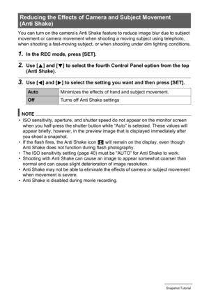 Page 3939Snapshot Tutorial
You can turn on the camera’s Anti Shake feature to reduce image blur due to subject 
movement or camera movement when shooting a moving subject using telephoto, 
when shooting a fast-moving subject, or when shooting under dim lighting conditions.
1.In the REC mode, press [SET].
2.Use [8] and [2] to select the fourth Control Panel option from the top 
(Anti Shake).
3.Use [4] and [6] to select the setting you want and then press [SET].
NOTE
• ISO sensitivity, aperture, and shutter speed...