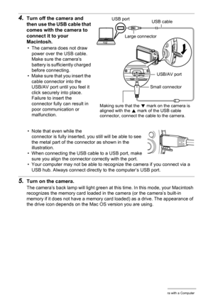 Page 9999Using the Camera with a Computer
4.Turn off the camera and 
then use the USB cable that 
comes with the camera to 
connect it to your 
Macintosh.
• The camera does not draw 
power over the USB cable. 
Make sure the camera’s 
battery is sufficiently charged 
before connecting.
• Make sure that you insert the 
cable connector into the 
USB/AV port until you feel it 
click securely into place. 
Failure to insert the 
connector fully can result in 
poor communication or 
malfunction.
• Note that even while...