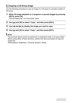 Page 104104Viewing Snapshots and Movies
Use the following procedure to copy an image in a CS group to a location outside of 
the group.
1.While CS image playback is in progress or paused (toggle by pressing 
[SET]), press [
2].
This will display the “CS Frame Edit” menu.
2.Use [8] and [2] to select “Copy”, and then press [SET].
3.Use [4] and [6] to display the image you want to copy.
4.Use [8] and [2] to select “Copy”, and then press [SET].
NOTE
• The functions below cannot be performed on snapshots inside a CS...