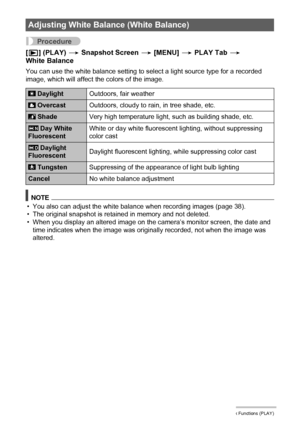 Page 114114Other Playback Functions (PLAY)
Procedure
[p] (PLAY) * Snapshot Screen * [MENU] * PLAY Tab * 
White Balance
You can use the white balance setting to select a light source type for a recorded 
image, which will affect the colors of the image.
NOTE
• You also can adjust the white balance when recording images (page 38).
• The original snapshot is retained in memory and not deleted.
• When you display an altered image on the camera’s monitor screen, the date and 
time indicates when the image was...