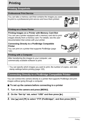 Page 122122Printing
Printing
• You can specify which images you want to print, the number of copies, and date 
stamp settings before printing (page 125).
You can connect the camera directly to a printer that supports PictBridge and print 
images without going through a computer.
.To set up the camera before connecting to a printer
1.Turn on the camera and press [MENU].
2.On the “Set Up” tab, select “USB” and then press [6].
3.Use [8] and [2] to select “PTP (PictBridge)”, and then press [SET].
Printing Snapshots...