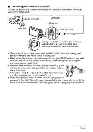 Page 123123Printing
.Connecting the Camera to a Printer
Use the USB cable that comes bundled with the camera to connect the camera to 
your printer’s USB port.
• The camera does not draw power over the USB cable. Check the battery level 
before connecting and make sure it is not too low.
• Make sure that you insert the cable connector into the USB/AV port until you feel it 
click securely into place. Failure to insert the connector fully can result in poor 
communication or malfunction.
• Note that even while...