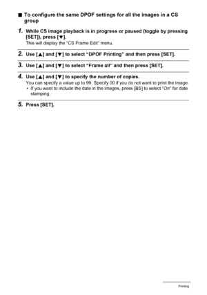 Page 127127Printing
.To configure the same DPOF settings for all the images in a CS 
group
1.While CS image playback is in progress or paused (toggle by pressing 
[SET]), press [
2].
This will display the “CS Frame Edit” menu.
2.Use [8] and [2] to select “DPOF Printing” and then press [SET].
3.Use [8] and [2] to select “Frame all” and then press [SET].
4.Use [8] and [2] to specify the number of copies.
You can specify a value up to 99. Specify 00 if you do not want to print the image.
• If you want to include...