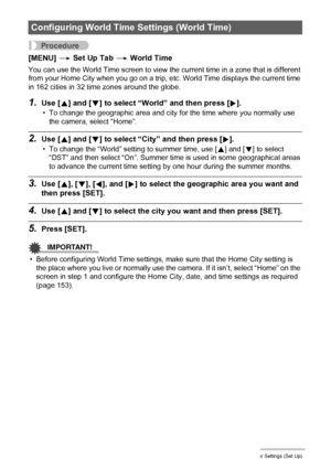 Page 152152Other Settings (Set Up)
Procedure
[MENU] * Set Up Tab * World Time
You can use the World Time screen to view the current time in a zone that is different 
from your Home City when you go on a trip, etc. World Time displays the current time 
in 162 cities in 32 time zones around the globe.
1.Use [8] and [2] to select “World” and then press [6].
• To change the geographic area and city for the time where you normally use 
the camera, select “Home”.
2.Use [8] and [2] to select “City” and then press [6]....