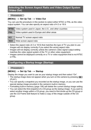 Page 157157Other Settings (Set Up)
Procedure
[MENU] * Set Up Tab * Video Out
You can use the procedure in this section to select either NTSC or PAL as the video 
output system. You can also specify an aspect ratio of 4:3 or 16:9.
• Select the aspect ratio (4:3 or 16:9) that matches the type of TV you plan to use. 
Images will not display correctly if you select the wrong aspect ratio.
• Images will not display correctly unless the camera’s video signal output setting 
matches the video signal system of the TV or...