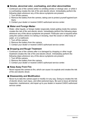 Page 162162Appendix
.Smoke, abnormal odor, overheating, and other abnormalities
• Continued use of the camera while it is emitting smoke or strange odor, or while it 
is overheating creates the risk of fire and electric shock. Immediately perform the 
following steps whenever any of the above symptoms are present.
1. Turn off the camera.
2. Remove the battery from the camera, taking care to protect yourself against burn 
injury.
3. Contact your dealer or nearest CASIO authorized service center.
.Water and...