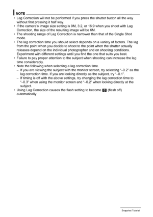 Page 4444Snapshot Tutorial
NOTE
• Lag Correction will not be performed if you press the shutter button all the way 
without first pressing it half way.
• If the camera’s image size setting is 9M, 3:2, or 16:9 when you shoot with Lag 
Correction, the size of the resulting image will be 6M.
• The shooting range of Lag Correction is narrower than that of the Single Shot 
mode.
• The lag correction time you should select depends on a variety of factors. The lag 
from the point when you decide to shoot to the point...