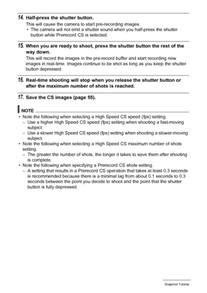 Page 5454Snapshot Tutorial
14.Half-press the shutter button.
This will cause the camera to start pre-recording images.
• The camera will not emit a shutter sound when you half-press the shutter 
button while Prerecord CS is selected.
15.When you are ready to shoot, press the shutter button the rest of the 
way down.
This will record the images in the pre-record buffer and start recording new 
images in real-time. Images continue to be shot as long as you keep the shutter 
button depressed.
16.Real-time shooting...