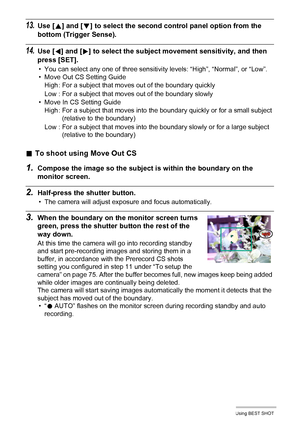 Page 7777Using BEST SHOT
13.Use [8] and [2] to select the second control panel option from the 
bottom (Trigger Sense).
14.Use [4] and [6] to select the subject movement sensitivity, and then 
press [SET].
• You can select any one of three sensitivity levels: “High”, “Normal”, or “Low”.
• Move Out CS Setting Guide
• Move In CS Setting Guide
.To shoot using Move Out CS
1.Compose the image so the subject is within the boundary on the 
monitor screen.
2.Half-press the shutter button.
• The camera will adjust...
