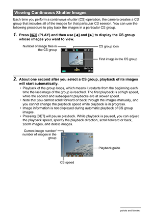 Page 100100Viewing Snapshots and Movies
Each time you perform a continuous shutter (CS) operation, the camera creates a CS 
group that includes all of the images for that particular CS session. You can use the 
following procedure to play back the images in a particular CS group.
1.Press [p] (PLAY) and then use [4] and [6] to display the CS group 
whose images you want to view.
2.About one second after you select a CS group, playback of its images 
will start automatically.
• Playback of the group loops, which...