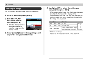 Page 125PLAYBACK
125
Resizing an Image
You can resize a recorded image to one of three sizes.
1.In the PLAY mode, press [MENU].
2.Select the “PLAY”
tab, select “Resize”,
and then press [].
•Note that this operation is
possible only when a
snapshot image is on the
monitor screen.
3.Use [] and [] to scroll through images and
display the one you want to resize.
Print Size
A4 Print
3.5˝ ×
 5˝ Print
E-mail (optimum size when
attaching image to e-mail)Larger
Smaller
2048 ×
 1536
1600 ×
 1200
640 ×
 480
3M*
2M
VGA...