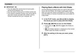 Page 129PLAYBACK
129
 IMPORTANT! 
•You can adjust the volume level of movie audio
during movie playback only.
•You can zoom a movie up to 4.5 times normal size.
•The camera’s playback function may not be able to
play back movies recorded with another camera,
movies transferred from your computer, etc.Playing Back a Movie with Anti Shake
Use the following procedure when you want to play back a
movie with Anti Shake. Anti Shake is particularly useful
when you have the camera connected to a TV for viewing,
since...