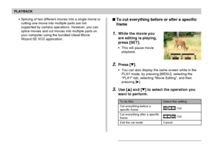 Page 131PLAYBACK
131
To do this:
Cut everything before a
specific frame
Cut everything after a specific
frame
Exit the cut mode
Select this setting:
 Cut
 Cut
Cancel
To cut everything before or after a specific
frame
1.While the movie you
are editing is playing,
press [SET].
•This will pause movie
playback.
2.Press [].
•You can also display the same screen while in the
PLAY mode, by pressing [MENU], selecting the
“PLAY” tab, selecting “Movie Editing”, and then
pressing [].
3.Use [] and [] to select the...