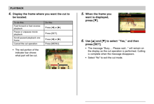 Page 132PLAYBACK
132
5.When the frame you
want is displayed,
press [].
6.Use [] and [] to select “Yes,” and then
press [SET].
•The message “Busy.... Please wait...” will remain on
the display as the cut operation is performed. Cutting
is complete when the message disappears.
•Select “No” to exit the cut mode.
To do this:
Fast forward or fast reverse
playback
Pause or unpause movie
playback
Scroll paused playback one
frame
Cancel the cut operation
Do this:
Press [] or [].
Press [SET].
Press [] or [].
Press...