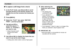 Page 135PLAYBACK
135
6.After selecting the
frame you want, press
[SET].
•This displays the
resulting still image.
•If you selected “9
frames” for the layout,
the frame you selected
in step 4 will be the
main image, and the
frames on either side of
it will be used as the
background frames.
•If you selected “1 frame” in step 4, an image of the
frame you selected in step 6 appears here.
 IMPORTANT! 
•MOTION PRINT is not possible for movies not
recorded with this camera.
To capture a still image from a movie
1.In...