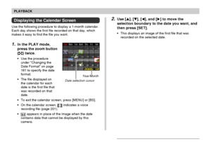 Page 137PLAYBACK
137
2.Use [], [], [], and [] to move the
selection boundary to the date you want, and
then press [SET].
•This displays an image of the first file that was
recorded on the selected date.
Displaying the Calendar Screen
Use the following procedure to display a 1-month calendar.
Each day shows the first file recorded on that day, which
makes it easy to find the file you want.
1.In the PLAY mode,
press the zoom button
(
) twice.
•Use the procedure
under “Changing the
Date Format” on page
161 to...