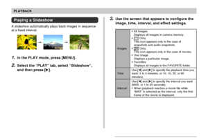 Page 138PLAYBACK
138
3.Use the screen that appears to configure the
image, time, interval, and effect settings.
Images
Time
Interval•All Images
Displays all images in camera memory.
•
 OnIy
This icon appears only in the case of
snapshots and audio snapshots.
•
 OnIy
This icon appears only in the case of movies.
•One Image
Displays a particular image.
•Favorites
Displays all images in the FAVORITE folder.
Use [] and [] to specify the playback time you
want (1 to 5 minutes, or 10, 15, 30, or 60
minutes).
Use []...