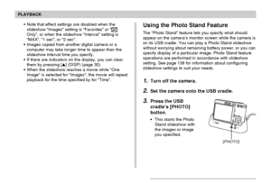 Page 140PLAYBACK
140
Using the Photo Stand Feature
The “Photo Stand” feature lets you specify what should
appear on the camera’s monitor screen while the camera is
on its USB cradle. You can play a Photo Stand slideshow
without worrying about remaining battery power, or you can
specify display of a particular image. Photo Stand feature
operations are performed in accordance with slideshow
setting. See page 138 for information about configuring
slideshow settings to suit your needs.
1.Turn off the camera.
2.Set...