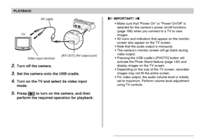 Page 147PLAYBACK
147
AV cable
[AV OUT] (AV output port)
Video input terminal
TV
2.Turn off the camera.
3.Set the camera onto the USB cradle.
4.Turn on the TV and select its video input
mode.
5.Press [] to turn on the camera, and then
perform the required operation for playback.
 IMPORTANT! 
•Make sure that “Power On” or “Power On/Off” is
selected for the camera’s power on/off functions
(page 166) when you connect to a TV to view
images.
•All icons and indicators that appear on the monitor
screen also appear on...