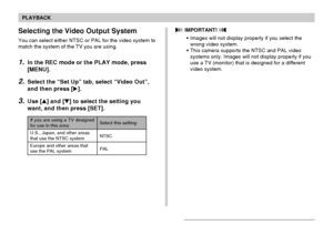 Page 148PLAYBACK
148
Selecting the Video Output System
You can select either NTSC or PAL for the video system to
match the system of the TV you are using.
1.In the REC mode or the PLAY mode, press
[MENU].
2.Select the “Set Up” tab, select “Video Out”,
and then press [].
3.Use [] and [] to select the setting you
want, and then press [SET].
If you are using a TV designedfor use in this area:
U.S., Japan, and other areas
that use the NTSC system
Europe and other areas that
use the PAL systemSelect this...