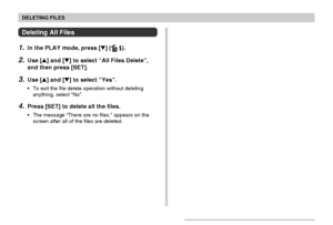 Page 150DELETING FILES
150
Deleting All Files
1.In the PLAY mode, press [] ( ).
2.Use [] and [] to select “All Files Delete”,
and then press [SET].
3.Use [] and [] to select “Yes”.
•To exit the file delete operation without deleting
anything, select “No”.
4.Press [SET] to delete all the files.
•The message “There are no files.” appears on the
screen after all of the files are deleted.
Downloaded From camera-usermanual.com Casio Manuals 