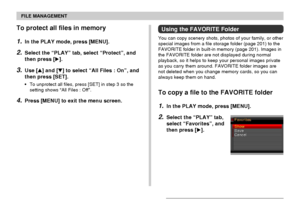 Page 153FILE MANAGEMENT
153
To protect all files in memory
1.In the PLAY mode, press [MENU].
2.Select the “PLAY” tab, select “Protect”, and
then press [].
3.Use [] and [] to select “All Files : On”, and
then press [SET].
•To unprotect all files, press [SET] in step 3 so the
setting shows “All Files : Off”.
4.Press [MENU] to exit the menu screen.
Using the FAVORITE Folder
You can copy scenery shots, photos of your family, or other
special images from a file storage folder (page 201) to the
FAVORITE folder in...