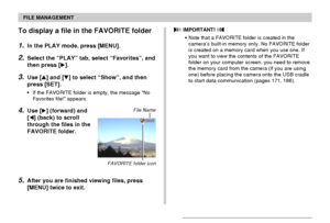 Page 155FILE MANAGEMENT
155
To display a file in the FAVORITE folder
1.In the PLAY mode, press [MENU].
2.Select the “PLAY” tab, select “Favorites”, and
then press [].
3.Use [] and [] to select “Show”, and then
press [SET].
•If the FAVORITE folder is empty, the message “No
Favorites file!” appears.
4.Use [] (forward) and
[] (back) to scroll
through the files in the
FAVORITE folder.
5.After you are finished viewing files, press
[MENU] twice to exit.
File Name
 IMPORTANT! 
•Note that a FAVORITE folder is...