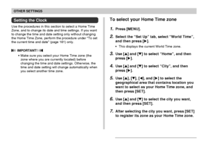 Page 160OTHER SETTINGS
160
Setting the Clock
Use the procedures in this section to select a Home Time
Zone, and to change its date and time settings. If you want
to change the time and date setting only without changing
the Home Time Zone, perform the procedure under “To set
the current time and date” (page 161) only.
 IMPORTANT! 
•Make sure you select your Home Time zone (the
zone where you are currently located) before
changing the time and date settings. Otherwise, the
time and date setting will change...