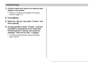 Page 168OTHER SETTINGS
168
1.Check to make sure there is no memory card
loaded in the camera.
•If there is a memory card loaded in the camera,
remove it (page 171).
2.Press [MENU].
3.Select the “Set Up” tab, select “Format”, and
then press [].
4.Use [] and [] to select “Format”, and then
press [SET]. Entering the PLAY mode after
formatting built-in memory will cause the
message “There are no files.” to appear.
•To exit the format operation without formatting,
select “Cancel”.
Downloaded From...